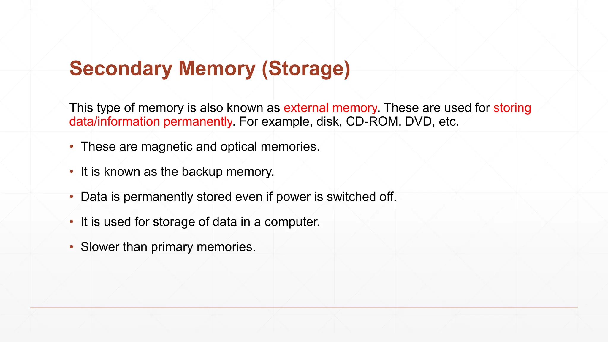 Secondary Memory (Storage)
This type of memory is also known as external memory. These are used for storing
data/information permanently. For example, disk, CD-ROM, DVD, etc.
• These are magnetic and optical memories.
• It is known as the backup memory.
• Data is permanently stored even if power is switched off.
• It is used for storage of data in a computer.
• Slower than primary memories.
 