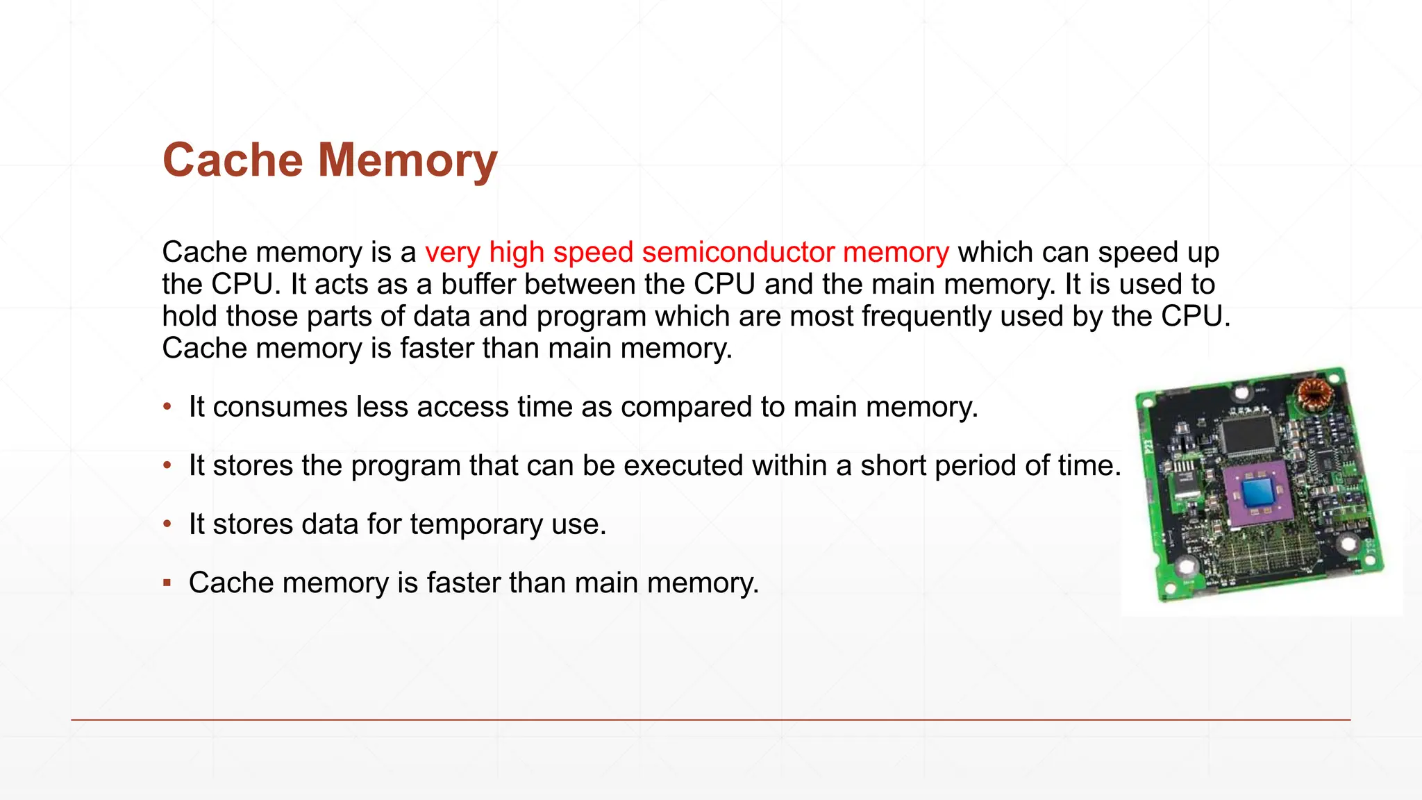 Cache Memory
Cache memory is a very high speed semiconductor memory which can speed up
the CPU. It acts as a buffer between the CPU and the main memory. It is used to
hold those parts of data and program which are most frequently used by the CPU.
Cache memory is faster than main memory.
• It consumes less access time as compared to main memory.
• It stores the program that can be executed within a short period of time.
• It stores data for temporary use.
▪ Cache memory is faster than main memory.
 