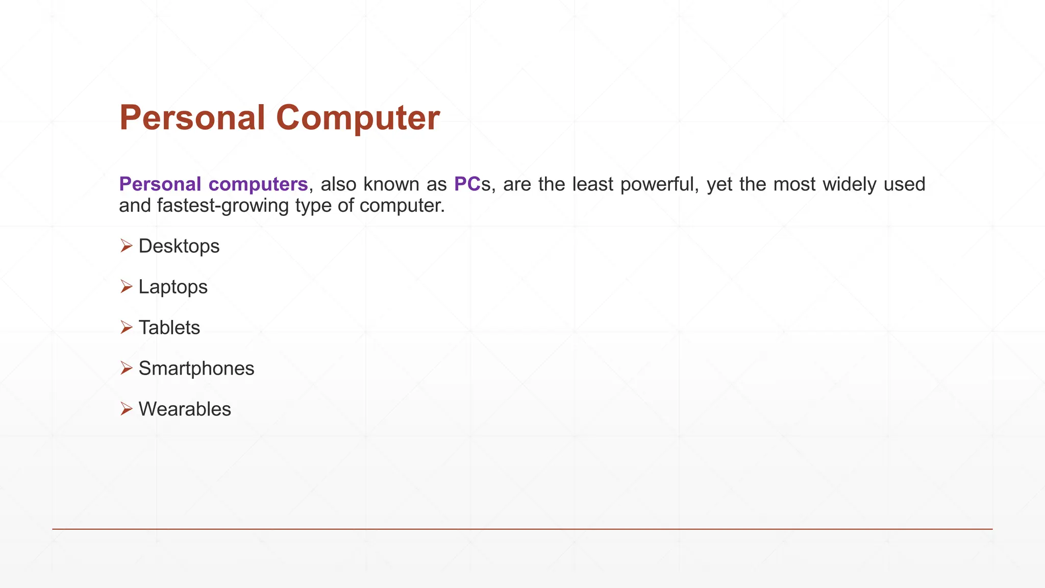 Personal Computer
Personal computers, also known as PCs, are the least powerful, yet the most widely used
and fastest-growing type of computer.
 Desktops
 Laptops
 Tablets
 Smartphones
 Wearables
 
