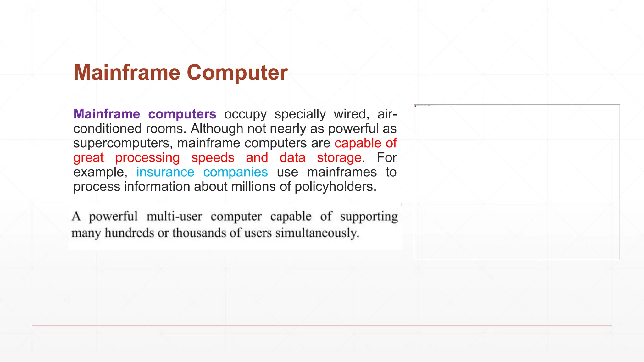 Mainframe Computer
Mainframe computers occupy specially wired, air-
conditioned rooms. Although not nearly as powerful as
supercomputers, mainframe computers are capable of
great processing speeds and data storage. For
example, insurance companies use mainframes to
process information about millions of policyholders.
 