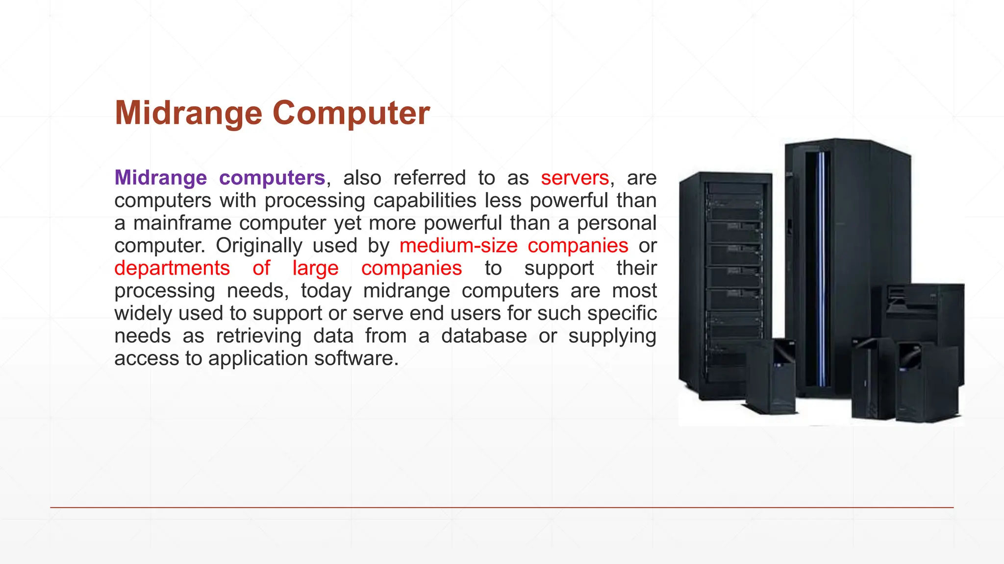 Midrange Computer
Midrange computers, also referred to as servers, are
computers with processing capabilities less powerful than
a mainframe computer yet more powerful than a personal
computer. Originally used by medium-size companies or
departments of large companies to support their
processing needs, today midrange computers are most
widely used to support or serve end users for such specific
needs as retrieving data from a database or supplying
access to application software.
 