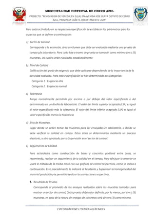 MUNICIPALIDAD DISTRITAL DE CERRO AZUL
PROYECTO: "RENOVACION DE VEREDA; EN EL(LA) EN AVENIDA JOSE OLAYA DISTRITO DE CERRO
AZUL, PROVINCIA CAÑETE, DEPARTAMENTO LIMA”
ESPECIFICACIONES TECNICAS GENERALES
Para cada actividad y en su respectiva especificación se establecen los parámetros para los
aspectos que se definen a continuación:
a) Sector de Control
Corresponde a la extensión, área o volumen que debe ser evaluada mediante una prueba de
campo y/o laboratorio. Para cada lote o tramo de prueba se tomarán como mínimo cinco (5)
muestras, los cuales serán evaluados estadísticamente.
b) Nivel de Calidad
Calificación del grado de exigencia que debe aplicarse dependiendo de la importancia de la
actividad evaluada. Para esta especificación se han determinado dos categorías:
Categoría 1 : Exigencia alta
Categoría 2 : Exigencia normal
c) Tolerancia
Rango normalmente permitido por encima o por debajo del valor especificado o del
determinado en un diseño de laboratorio. El valor del límite superior aceptado (LSA) es igual
al valor especificado más la tolerancia. El valor del límite inferior aceptado (LIA) es igual al
valor especificado menos la tolerancia.
d) Sitio de Muestreo.
Lugar donde se deben tomar las muestras para ser ensayadas en laboratorio, o donde se
debe verificar la calidad en campo. Estos sitios se determinarán mediante un proceso
aleatorio, u otro aprobado por la Supervisión en el sector de control.
e) Seguimiento de Calidad.
Para actividades como construcción de bases y concretos portland entre otras, se
recomienda, realizar un seguimiento de la calidad en el tiempo, Para efectuar lo anterior se
usará el método de la media móvil con sus gráficos de control respectivos, como se indica a
continuación. Este procedimiento le indicará al Residente y Supervisor la homogeneidad del
material producido y le permitirá realizar las correcciones respectivas.
1. Resultado de Prueba.
Corresponde al promedio de los ensayos realizados sobre las muestras tomadas para
evaluar un sector de control, Cada prueba debe estar definida, por lo menos, por cinco (5)
muestras, en caso de la rotura de testigos de concretos será de tres (3) comomínimo.
 