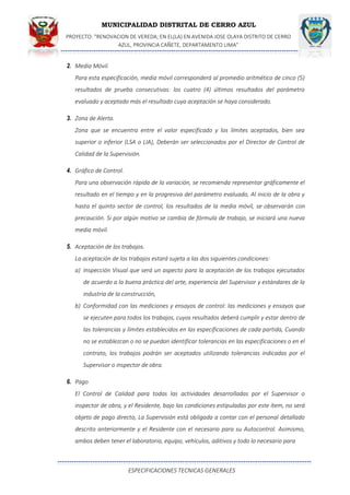 MUNICIPALIDAD DISTRITAL DE CERRO AZUL
PROYECTO: "RENOVACION DE VEREDA; EN EL(LA) EN AVENIDA JOSE OLAYA DISTRITO DE CERRO
AZUL, PROVINCIA CAÑETE, DEPARTAMENTO LIMA”
ESPECIFICACIONES TECNICAS GENERALES
2. Media Móvil.
Para esta especificación, media móvil corresponderá al promedio aritmético de cinco (5)
resultados de prueba consecutivas: los cuatro (4) últimos resultados del parámetro
evaluado y aceptado más el resultado cuya aceptación se haya considerado.
3. Zona de Alerta.
Zona que se encuentra entre el valor especificado y los límites aceptados, bien sea
superior o inferior (LSA o LIA), Deberán ser seleccionados por el Director de Control de
Calidad de la Supervisión.
4. Gráfico de Control.
Para una observación rápida de la variación, se recomienda representar gráficamente el
resultado en el tiempo y en la progresiva del parámetro evaluado, Al inicio de la obra y
hasta el quinto sector de control, los resultados de la media móvil, se observarán con
precaución. Si por algún motivo se cambia de fórmula de trabajo, se iniciará una nueva
media móvil.
5. Aceptación de los trabajos.
La aceptación de los trabajos estará sujeta a las dos siguientes condiciones:
a) Inspección Visual que será un aspecto para la aceptación de los trabajos ejecutados
de acuerdo a la buena práctica del arte, experiencia del Supervisor y estándares de la
industria de la construcción,
b) Conformidad con las mediciones y ensayos de control: las mediciones y ensayos que
se ejecuten para todos los trabajos, cuyos resultados deberá cumplir y estar dentro de
las tolerancias y límites establecidos en las especificaciones de cada partida, Cuando
no se establezcan o no se puedan identificar tolerancias en las especificaciones o en el
contrato, los trabajos podrán ser aceptados utilizando tolerancias indicadas por el
Supervisor o inspector de obra.
6. Pago
El Control de Calidad para todas las actividades desarrolladas por el Supervisor o
inspector de obra, y el Residente, bajo las condiciones estipuladas por este ítem, no será
objeto de pago directo, La Supervisión está obligada a contar con el personal detallado
descrito anteriormente y el Residente con el necesario para su Autocontrol. Asimismo,
ambos deben tener el laboratorio, equipo, vehículos, aditivos y todo lo necesario para
 
