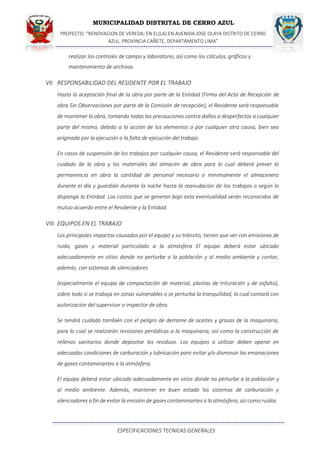 MUNICIPALIDAD DISTRITAL DE CERRO AZUL
PROYECTO: "RENOVACION DE VEREDA; EN EL(LA) EN AVENIDA JOSE OLAYA DISTRITO DE CERRO
AZUL, PROVINCIA CAÑETE, DEPARTAMENTO LIMA”
ESPECIFICACIONES TECNICAS GENERALES
realizar los controles de campo y laboratorio, así como los cálculos, gráficos y
mantenimiento de archivos.
VII. RESPONSABILIDAD DEL RESIDENTE POR EL TRABAJO
Hasta la aceptación final de la obra por parte de la Entidad (Firma del Acta de Recepción de
obra Sin Observaciones por parte de la Comisión de recepción), el Residente será responsable
de mantener la obra, tomando todas las precauciones contra daños o desperfectos a cualquier
parte del mismo, debido a la acción de los elementos o por cualquier otra causa, bien sea
originada por la ejecución o la falta de ejecución del trabajo.
En casos de suspensión de los trabajos por cualquier causa, el Residente será responsable del
cuidado de la obra y los materiales del almacén de obra para lo cual deberá prever la
permanencia en obra la cantidad de personal necesario o mínimamente el almacenero
durante el día y guardián durante la noche hasta la reanudación de los trabajos o según lo
disponga la Entidad. Los costos que se generan bajo esta eventualidad serán reconocidos de
mutuo acuerdo entre el Residente y la Entidad.
VIII. EQUIPOS EN EL TRABAJO
Los principales impactos causados por el equipo y su tránsito, tienen que ver con emisiones de
ruido, gases y material particulado a la atmósfera El equipo deberá estar ubicado
adecuadamente en sitios donde no perturbe a la población y al medio ambiente y contar,
además, con sistemas de silenciadores
(especialmente el equipo de compactación de material, plantas de trituración y de asfalto),
sobre todo si se trabaja en zonas vulnerables o se perturba la tranquilidad, lo cual contará con
autorización del supervisor o inspector de obra.
Se tendrá cuidado también con el peligro de derrame de aceites y grasas de la maquinaria,
para lo cual se realizarán revisiones periódicas a la maquinaria, así como la construcción de
rellenos sanitarios donde depositar los residuos. Los equipos a utilizar deben operar en
adecuadas condiciones de carburación y lubricación para evitar y/o disminuir las emanaciones
de gases contaminantes a la atmósfera.
El equipo deberá estar ubicado adecuadamente en sitios donde no perturbe a la población y
al medio ambiente. Además, mantener en buen estado los sistemas de carburación y
silenciadores a fin de evitar la emisión de gases contaminantes a la atmósfera, así como ruidos
 