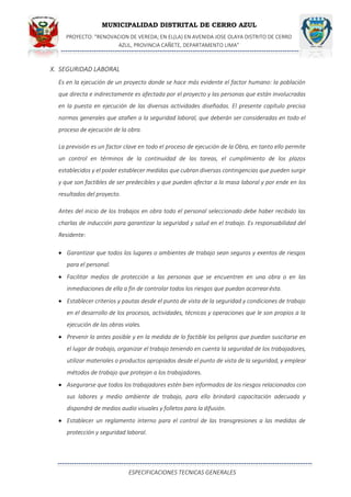 MUNICIPALIDAD DISTRITAL DE CERRO AZUL
PROYECTO: "RENOVACION DE VEREDA; EN EL(LA) EN AVENIDA JOSE OLAYA DISTRITO DE CERRO
AZUL, PROVINCIA CAÑETE, DEPARTAMENTO LIMA”
ESPECIFICACIONES TECNICAS GENERALES
X. SEGURIDAD LABORAL
Es en la ejecución de un proyecto donde se hace más evidente el factor humano: la población
que directa e indirectamente es afectada por el proyecto y las personas que están involucradas
en la puesta en ejecución de las diversas actividades diseñadas. El presente capítulo precisa
normas generales que atañen a la seguridad laboral, que deberán ser consideradas en todo el
proceso de ejecución de la obra.
La previsión es un factor clave en todo el proceso de ejecución de la Obra, en tanto ello permite
un control en términos de la continuidad de las tareas, el cumplimiento de los plazos
establecidos y el poder establecer medidas que cubran diversas contingencias que pueden surgir
y que son factibles de ser predecibles y que pueden afectar a la masa laboral y por ende en los
resultados del proyecto.
Antes del inicio de los trabajos en obra todo el personal seleccionado debe haber recibido las
charlas de inducción para garantizar la seguridad y salud en el trabajo. Es responsabilidad del
Residente:
 Garantizar que todos los lugares o ambientes de trabajo sean seguros y exentos de riesgos
para el personal.
 Facilitar medios de protección a las personas que se encuentren en una obra o en las
inmediaciones de ella a fin de controlar todos los riesgos que puedan acarrearésta.
 Establecer criterios y pautas desde el punto de vista de la seguridad y condiciones de trabajo
en el desarrollo de los procesos, actividades, técnicas y operaciones que le son propios a la
ejecución de las obras viales.
 Prevenir lo antes posible y en la medida de lo factible los peligros que puedan suscitarse en
el lugar de trabajo, organizar el trabajo teniendo en cuenta la seguridad de los trabajadores,
utilizar materiales o productos apropiados desde el punto de vista de la seguridad, y emplear
métodos de trabajo que protejan a los trabajadores.
 Asegurarse que todos los trabajadores estén bien informados de los riesgos relacionados con
sus labores y medio ambiente de trabajo, para ello brindará capacitación adecuada y
dispondrá de medios audio visuales y folletos para la difusión.
 Establecer un reglamento interno para el control de las transgresiones a las medidas de
protección y seguridad laboral.
 