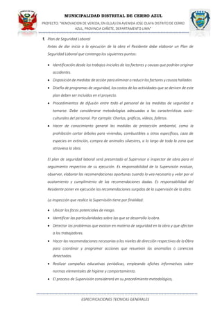 MUNICIPALIDAD DISTRITAL DE CERRO AZUL
PROYECTO: "RENOVACION DE VEREDA; EN EL(LA) EN AVENIDA JOSE OLAYA DISTRITO DE CERRO
AZUL, PROVINCIA CAÑETE, DEPARTAMENTO LIMA”
ESPECIFICACIONES TECNICAS GENERALES
1. Plan de Seguridad Laboral
Antes de dar inicio a la ejecución de la obra el Residente debe elaborar un Plan de
Seguridad Laboral que contenga los siguientes puntos:
 Identificación desde los trabajos iniciales de los factores y causas que podrían originar
accidentes.
 Disposición de medidas deacción para eliminar o reducir los factores y causas hallados
 Diseño de programas de seguridad, los costos de las actividades que se deriven de este
plan deben ser incluidos en el proyecto.
 Procedimientos de difusión entre todo el personal de las medidas de seguridad a
tomarse. Debe considerarse metodologías adecuadas a las características socio-
culturales del personal. Por ejemplo: Charlas, gráficos, vídeos, folletos.
 Hacer de conocimiento general las medidas de protección ambiental, como la
prohibición cortar árboles para viviendas, combustibles u otros específicos, caza de
especies en extinción, compra de animales silvestres, a lo largo de toda la zona que
atraviesa la obra.
El plan de seguridad laboral será presentado al Supervisor o inspector de obra para el
seguimiento respectivo de su ejecución. Es responsabilidad de la Supervisión evaluar,
observar, elaborar las recomendaciones oportunas cuando lo vea necesario y velar por el
acatamiento y cumplimiento de las recomendaciones dadas. Es responsabilidad del
Residente poner en ejecución las recomendaciones surgidas de la supervisión de la obra.
La inspección que realice la Supervisión tiene por finalidad:
 Ubicar los focos potenciales de riesgo.
 Identificar las particularidades sobre las que se desarrolla la obra.
 Detectar los problemas que existan en materia de seguridad en la obra y que afectan
a los trabajadores.
 Hacer las recomendaciones necesarias a los niveles de dirección respectivos de la Obra
para coordinar y programar acciones que resuelvan las anomalías o carencias
detectadas.
 Realizar campañas educativas periódicas, empleando afiches informativos sobre
normas elementales de higiene y comportamiento.
 El proceso de Supervisión considerará en su procedimiento metodológico,
 