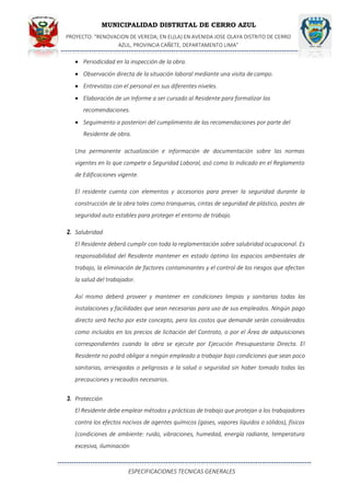MUNICIPALIDAD DISTRITAL DE CERRO AZUL
PROYECTO: "RENOVACION DE VEREDA; EN EL(LA) EN AVENIDA JOSE OLAYA DISTRITO DE CERRO
AZUL, PROVINCIA CAÑETE, DEPARTAMENTO LIMA”
ESPECIFICACIONES TECNICAS GENERALES
 Periodicidad en la inspección de la obra.
 Observación directa de la situación laboral mediante una visita decampo.
 Entrevistas con el personal en sus diferentes niveles.
 Elaboración de un Informe a ser cursado al Residente para formalizar las
recomendaciones.
 Seguimiento a posteriori del cumplimiento de las recomendaciones por parte del
Residente de obra.
Una permanente actualización e información de documentación sobre las normas
vigentes en lo que compete a Seguridad Laboral, asó como lo indicado en el Reglamento
de Edificaciones vigente.
El residente cuenta con elementos y accesorios para prever la seguridad durante la
construcción de la obra tales como tranqueras, cintas de seguridad de plástico, postes de
seguridad auto estables para proteger el entorno de trabajo.
2. Salubridad
El Residente deberá cumplir con toda la reglamentación sobre salubridad ocupacional. Es
responsabilidad del Residente mantener en estado óptimo los espacios ambientales de
trabajo, la eliminación de factores contaminantes y el control de los riesgos que afectan
la salud del trabajador.
Así mismo deberá proveer y mantener en condiciones limpias y sanitarias todas las
instalaciones y facilidades que sean necesarias para uso de sus empleados. Ningún pago
directo será hecho por este concepto, pero los costos que demande serán considerados
como incluidos en los precios de licitación del Contrato, o por el Área de adquisiciones
correspondientes cuando la obra se ejecute por Ejecución Presupuestaria Directa. El
Residente no podrá obligar a ningún empleado a trabajar bajo condiciones que sean poco
sanitarias, arriesgadas o peligrosas a la salud o seguridad sin haber tomado todas las
precauciones y recaudos necesarios.
3. Protección
El Residente debe emplear métodos y prácticas de trabajo que protejan a los trabajadores
contra los efectos nocivos de agentes químicos (gases, vapores líquidos o sólidos), físicos
(condiciones de ambiente: ruido, vibraciones, humedad, energía radiante, temperatura
excesiva, iluminación
 