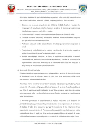 MUNICIPALIDAD DISTRITAL DE CERRO AZUL
PROYECTO: "RENOVACION DE VEREDA; EN EL(LA) EN AVENIDA JOSE OLAYA DISTRITO DE CERRO
AZUL, PROVINCIA CAÑETE, DEPARTAMENTO LIMA”
ESPECIFICACIONES TECNICAS GENERALES
defectuosa, variación de la presión) y biológicos (agentes infecciosos tipo virus o bacterias
que causan tuberculosis, pulmonía, tifoidea, hongos y parásitos). Para ello debe:
 Disponer que personas competentes del MINSA o ESALUD, localicen y evalúen los
riesgos para la salud que entrañe el uso en las obras de diversos procedimientos,
instalaciones, maquinas, materiales y equipo.
 Utilizar materiales o productos apropiados desde el punto de vista de lasalud.
 Evitar en el trabajo posturas y movimientos excesivos o innecesariamente fatigosos
que afecten la salud de los trabajadores.
 Protección adecuada contra las condiciones climáticas que presenten riesgo para la
salud.
 Proporcionar a los trabajadores los equipos y vestimentas de protección y exigir su
utilización continua durante el periodo de trabajo en obra.
 Brindar instalaciones sanitarias, de aseo, y alimentación adecuadas y óptimas
condiciones que permitan controlar brotes epidémicos y canales de transmisión de
enfermedades. · Reducción del ruido y de las vibraciones producidas por el equipo, la
maquinaria, las instalaciones y las herramientas.
4. Servicios de Atención de Salud
El Residente deberá adoptar disposiciones para establecer servicios de Atención Primaria
de Salud en el centro de labores u obras. En estos casos debe ser imprescindible contar
con camillas a pie de almacén de obra.
Deberá así mismo coordinar con el Centro de Salud más cercano que hubiere, al cual
brindará la información del grupo poblacional a cargo de la obra. Para ello establecerá
una ficha de registro por cada trabajador la cual debe consignar todas las referencias y
antecedentes de salud y será producto de una verificación previa de las condiciones de
salud del trabajador.
El Residente garantizará la disponibilidad de medios adecuados y de personal con
formación apropiada para prestar los primeros auxilios. En la organización de los equipos
de trabajo de obra debe procurarse que por lo menos uno de los integrantes tenga
capacitación o conocimientos de Primeros Auxilios especialmente el almacenero u otro
trabajador de obra. En la obra se debe contar con equipos básicos de botiquín de obra y
mínimo 02 camillas y en mayor exigencia en el caso de actividades de alto riesgo, como
 
