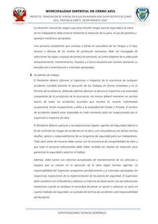 MUNICIPALIDAD DISTRITAL DE CERRO AZUL
PROYECTO: "RENOVACION DE VEREDA; EN EL(LA) EN AVENIDA JOSE OLAYA DISTRITO DE CERRO
AZUL, PROVINCIA CAÑETE, DEPARTAMENTO LIMA”
ESPECIFICACIONES TECNICAS GENERALES
La elevación manual de cargas cuyo peso entrañe riesgos para la seguridad y la salud
de los trabajadores debe evitarse mediante la reducción de su peso, el uso de aparatos y
aparejos mecánicos apropiados.
Una persona competente que conozca a fondo la naturaleza de los riesgos y el tipo,
alcance y eficacia de los medios de protección necesarios debe ser encargada de
seleccionar las ropas y equipos de protección personal, así como disponer de su adecuado
almacenamiento, mantenimiento, limpieza y si fuera necesario por razones sanitarias su
desinfección o esterilización a intervalos apropiados.
6. Accidentes de trabajo.
El Residente deberá informar al Supervisor o Inspector de la ocurrencia de cualquier
accidente sucedido durante la ejecución de los trabajos en forma inmediata y en el
término de la distancia, debiendo además efectuar la denuncia respectiva a la autoridad
competente de la jurisdicción de la ocurrencia. Así mismo deberá mantener un archivo
exacto de todos los accidentes ocurridos que resulten en muerte, enfermedad
ocupacional, lesión incapacitante y daño a la propiedad del Estado o Privada. El archivo
de accidentes deberá estar disponible en todo momento para ser inspeccionado por el
Supervisor o inspector de obra.
El Residente deberá sujetarse a las disposiciones legales vigentes de Seguridad Laboral a
fin de controlar los riesgos de accidentes en la obra, y en concordancia con dichas normas
diseñar, aplicar y responsabilizarse de un programa de seguridad para sus trabajadores.
Toda obra antes de iniciarse debe contar con la constancia de compatibilidad de obra y
que todo el personal seleccionado debe haber recibido las charlas de inducción para
garantizar la seguridad y salud en el trabajo
Además, debe contar con informes actualizados de mantenimiento de los vehículos y
equipos que se utilizan en la ejecución de la obra según normas vigentes. Es
responsabilidad del Supervisor programar periódicamente y a intervalos apropiados las
respectivas inspecciones de la implementación de los planes de seguridad. El Supervisor
debe coordinar con el Residente y elaborar un Informe de observación con las indicaciones
respectivas cuando se verifique la necesidad de prever un ajuste o subsanar un vacío en
cuanto medidas de seguridad. La custodia del archivo de accidentes será responsabilidad
del Residente.
 