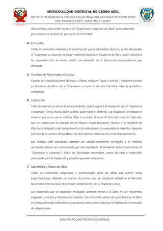 MUNICIPALIDAD DISTRITAL DE CERRO AZUL
PROYECTO: "RENOVACION DE VEREDA; EN EL(LA) EN AVENIDA JOSE OLAYA DISTRITO DE CERRO
AZUL, PROVINCIA CAÑETE, DEPARTAMENTO LIMA”
ESPECIFICACIONES TECNICAS GENERALES
documentos, salvo orden expresa del "Supervisor o Inspector de Obra" quien obtendrá
previamente la aprobación por parte de la Entidad.
4. Consultas
Todas las consultas relativas a la construcción y procedimientos técnicos, serán efectuadas
al "Supervisor o inspector de obra" mediante asiento en Cuaderno de Obra, quien absolverá
las respuestas por el mismo medio con previsión de la afectación presupuestaria que
demande.
5. Similitud de Materiales o Equipos
Cuando las Especificaciones Técnicas o Planos indiquen "igual o similar", mediante asiento
en Cuaderno de Obra sólo el "Supervisor o inspector de obra" decidirá sobre la igualdad o
semejanza.
6. Inspección
Todo el material y la mano de obra empleada, estará sujeta a la Inspección por el “Supervisor
o inspector” en la oficina, taller u obra, quien tiene el derecho y la obligación a rechazar el
material que se encuentre dañado, defectuoso o por la mano de obra deficiente no calificada,
que no cumpla con lo indicado en los Planos o Especificaciones Técnicas y el residente de
Obra está obligado a dar cumplimiento a lo indicado por la supervisión o inspector, dejando
constancia en asiento del cuaderno de obra tanto la observación como elcumplimiento.
Los trabajos mal ejecutados deberán ser satisfactoriamente corregidos y el material
rechazado deberá ser reemplazado por otro aprobado. El Residente deberá suministrar al
“Supervisor o inspector”; todas las facilidades razonables, mano de obra y materiales
adecuados para la inspección y pruebas que sean necesarias.
7. Materiales y Mano de Obra
Todos los materiales adquiridos o suministrados para las obras que cubren estas
especificaciones, deberán ser nuevos, de primer uso, de utilización actual en el Mercado
Nacional e Internacional, de la mejor calidad dentro de su respectiva clase.
Los materiales que se expendan envasados deberán entrar a la Obra en sus recipientes
originales, intactos y debidamente sellados. Los materiales deben ser guardados en la Obra
en forma adecuada sobre todo siguiendo las indicaciones dadas por el Fabricante o manuales
de instalaciones.
 