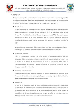 MUNICIPALIDAD DISTRITAL DE CERRO AZUL
PROYECTO: "RENOVACION DE VEREDA; EN EL(LA) EN AVENIDA JOSE OLAYA DISTRITO DE CERRO
AZUL, PROVINCIA CAÑETE, DEPARTAMENTO LIMA”
ESPECIFICACIONES TECNICAS GENERALES
XI. BIENESTAR
Comprende los aspectos relacionados con las condiciones que permiten una estancia favorable
al trabajador durante el tiempo que permanece en la obra, las cuales son responsabilidad del
Residente y son objeto de control permanente por el Supervisor, y se refiere a:
1. Agua Potable
Se debe disponer de un suministro suficiente de agua potable adecuada al consumo humano
que en cuanto a límites de calidad de agua vigentes en el Perú corresponde al uso de recurso
de agua Tipo II establecido por la Ley General de Aguas D.L. No. 17752. Cuando se requiera
transportarla al lugar de la obra deberá hacerse en cisternas adecuadas, limpias y
periódicamente desinfectadas y debe conservarse en recipientes cerrados y provistos de
grifo.
Ninguna fuente de agua potable debe comunicar con otra agua que no sea potable. Y en el
caso de agua no potable se colocarán letreros visibles para prohibir su consumo.
2. Instalaciones sanitarias
Todos los campamentos contaran con pozos sépticos técnicamente diseñados, los silos
artesanales deben ser ubicados en lugares especialmente seleccionados de tal manera que
no afecten a las fuentes de abastecimiento de agua, su construcción debe incluir la
impermeabilización de las paredes laterales y fondo de los mismos. Al cumplir los silos su
tiempo de uso serán clausurados.
3. Vestuarios, duchas y lavados
Deben también ubicarse en áreas que eviten que los residuos se mezclen con fuentes de agua.
Se recomienda considerar espacios separados para hombres y mujeres. Las instalaciones
deben mantenerse perfectamente limpias y desinfectadas.
4. Alimentación
La dieta de los trabajadores debe ser balanceada, higiénicamente preparada y responder a
las cantidades de nutrientes y las necesidades energéticas requeridas, el agua que se le
proporcione como bebida tendrá que ser necesariamente hervida. En función del número de
trabajadores, la duración del trabajo y el lugar en que se realiza las actividades laborales
debe proveerse de instalaciones adecuadas para la alimentación.
 