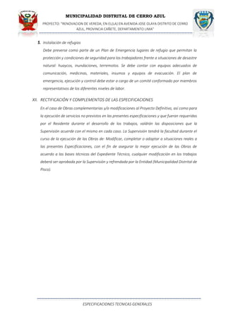 MUNICIPALIDAD DISTRITAL DE CERRO AZUL
PROYECTO: "RENOVACION DE VEREDA; EN EL(LA) EN AVENIDA JOSE OLAYA DISTRITO DE CERRO
AZUL, PROVINCIA CAÑETE, DEPARTAMENTO LIMA”
ESPECIFICACIONES TECNICAS GENERALES
5. Instalación de refugios
Debe preverse como parte de un Plan de Emergencia lugares de refugio que permitan la
protección y condiciones de seguridad para los trabajadores frente a situaciones de desastre
natural: huaycos, inundaciones, terremotos. Se debe contar con equipos adecuados de
comunicación, medicinas, materiales, insumos y equipos de evacuación. El plan de
emergencia, ejecución y control debe estar a cargo de un comité conformado por miembros
representativos de los diferentes niveles de labor.
XII. RECTIFICACIÓN Y COMPLEMENTOS DE LAS ESPECIFICACIONES
En el caso de Obras complementarias y/o modificaciones al Proyecto Definitivo, así como para
la ejecución de servicios no previstos en las presentes especificaciones y que fueran requeridas
por el Residente durante el desarrollo de los trabajos, valdrán las disposiciones que la
Supervisión acuerde con el mismo en cada caso. La Supervisión tendrá la facultad durante el
curso de la ejecución de las Obras de: Modificar, completar o adaptar a situaciones reales a
las presentes Especificaciones, con el fin de asegurar la mejor ejecución de las Obras de
acuerdo a las bases técnicas del Expediente Técnico, cualquier modificación en los trabajos
deberá ser aprobada por la Supervisión y refrendada por la Entidad (Municipalidad Distrital de
Pisco).
 