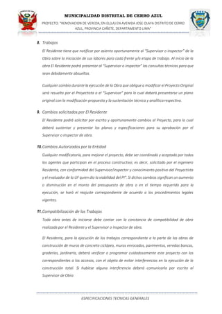 MUNICIPALIDAD DISTRITAL DE CERRO AZUL
PROYECTO: "RENOVACION DE VEREDA; EN EL(LA) EN AVENIDA JOSE OLAYA DISTRITO DE CERRO
AZUL, PROVINCIA CAÑETE, DEPARTAMENTO LIMA”
ESPECIFICACIONES TECNICAS GENERALES
8. Trabajos
El Residente tiene que notificar por asiento oportunamente al “Supervisor o inspector” de la
Obra sobre la iniciación de sus labores para cada frente y/o etapa de trabajo. Al inicio de la
obra El Residente podrá presentar al “Supervisor o inspector” las consultas técnicas para que
sean debidamente absueltas.
Cualquier cambio durante la ejecución de la Obra que obligue a modificar el Proyecto Original
será resuelto por el Proyectista o el “Supervisor” para lo cual deberá presentarse un plano
original con la modificación propuesta y la sustentación técnica y analíticarespectiva.
9. Cambios solicitados por El Residente
El Residente podrá solicitar por escrito y oportunamente cambios al Proyecto, para lo cual
deberá sustentar y presentar los planos y especificaciones para su aprobación por el
Supervisor o inspector de obra.
10.Cambios Autorizados por la Entidad
Cualquier modificatoria, para mejorar el proyecto, debe ser coordinado y aceptado por todos
los agentes que participan en el proceso constructivo; es decir, solicitado por el ingeniero
Residente, con conformidad del Supervisor/inspector y conocimiento positivo del Proyectista
y el evaluador de la UF quien dio la viabilidad del PI". Si dichos cambios significan un aumento
o disminución en el monto del presupuesto de obra o en el tiempo requerido para la
ejecución, se hará el reajuste correspondiente de acuerdo a los procedimientos legales
vigentes.
11.Compatibilización de los Trabajos
Toda obra antes de iniciarse debe contar con la constancia de compatibilidad de obra
realizada por el Residente y el Supervisor o Inspector de obra.
El Residente, para la ejecución de los trabajos correspondiente a la parte de las obras de
construcción de muros de concreto ciclópeo, muros enrocados, pavimentos, veredas bancas,
graderías, jardinería, deberá verificar o programar cuidadosamente este proyecto con los
correspondientes a los accesos, con el objeto de evitar interferencias en la ejecución de la
construcción total. Si hubiese alguna interferencia deberá comunicarla por escrito al
Supervisor de Obra
 