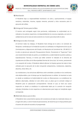 MUNICIPALIDAD DISTRITAL DE CERRO AZUL
PROYECTO: "RENOVACION DE VEREDA; EN EL(LA) EN AVENIDA JOSE OLAYA DISTRITO DE CERRO
AZUL, PROVINCIA CAÑETE, DEPARTAMENTO LIMA”
ESPECIFICACIONES TECNICAS GENERALES
12.Movilización
El Residente bajo su responsabilidad movilizará a la obra y oportunamente, el equipo
mecánico, materiales, insumos, equipos menores, personal y otros necesarios para la
ejecución de la Obra.
13.Entrega del Terreno para la Obra
El terreno será entregado según Acta pertinente, ratificándose la conformidad con lo
indicado en los planos respectivos y la disponibilidad de los recursos asignados, así como la
calidad técnica de la mano de obra existente en el sector para desarrollar la obra.
14.Entrega de la Obra Terminada
Al terminar todos los trabajos, El Residente hará entrega de la obra a la Comisión de
Recepción, nombrada por la Entidad de acuerdo a lo señalado en el Reglamento de la Ley de
Contrataciones y Adquisiciones del Estado o la Resolución de Contraloría No. 195-88 CG. Si
la obra se ejecuta por ejecución Presupuestaria Directa. Previamente el “Supervisor” hará
una revisión final de todas las partes y se establecerá su conformidad de acuerdo a planos y
Especificaciones Técnicas, el mismo que debe contener lo indicado en la Directiva de
Liquidaciones de Obras de la Municipalidad Distrital de Cerro Azul. Así mismo, previamente
a la recepción de la obra, El Residente deberá efectuar la limpieza general de toda el área
utilizada para la ejecución de la obra incluyendo campamentos, instalaciones, depósitos,
desechos, áreas libres, etc.
Las instalaciones y las estructuras definitivas serán sometidas a pruebas en las condiciones
más desfavorables y por el tiempo que las Especificaciones lo señalen. Se levantará un acta
en donde se establezca la Conformidad de la obra sin Observaciones o se establezcan los
defectos observados, dándose en este último caso un plazo que la comisión indique al
Residente para la subsanación correspondiente. Vencido el cual, se hará una nueva
inspección en donde se establezca la conformidad dada por la comisión de recepción
indicada, firmándose el acta respectiva sin observaciones para luego ser transferida según
corresponda.
15.Materiales Básicos para la Obra
El Residente tiene conocimiento expreso de la existencia de todos los materiales básicos en
el lugar de la obra, o verá el modo de aprovisionarse, de tal forma que no haya pretexto para
el avance de la obra de acuerdo a lo programado.
 