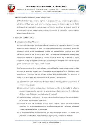 MUNICIPALIDAD DISTRITAL DE CERRO AZUL
PROYECTO: "RENOVACION DE VEREDA; EN EL(LA) EN AVENIDA JOSE OLAYA DISTRITO DE CERRO
AZUL, PROVINCIA CAÑETE, DEPARTAMENTO LIMA”
ESPECIFICACIONES TECNICAS GENERALES
16.Conocimiento del terreno para la obra y accesos
El Residente tiene conocimiento expreso de las características y condiciones geográficas y
climáticas del lugar para la obra; así como de sus accesos, de tal forma que con la debida
anticipación prevea todo lo necesario para el inicio y avance de la obra de acuerdo al
programa contractual, asegurando entre otros el transporte de materiales, insumos, equipos
y explotación de canteras.
II. CONTROL DE MATERIALES
1. Almacenamiento de Materiales
Los materiales tienen que ser almacenados de manera que se asegure la conservación de sus
cualidades y aptitudes para la obra. Los materiales almacenados, aun cuando hayan sido
aprobados antes de ser almacenados, pueden ser inspeccionados, cuantas veces sean
necesarias, antes de que se utilicen en la obra. Los materiales almacenados tienen que ser
localizados mediante un formato de control visible de modo que se facilite su rápida
inspección. Cualquier espacio adicional que se necesite para tales fines tiene que ser provisto
por el Residente sin costo alguno para la Entidad.
En el almacenamiento de los materiales es responsabilidad del Residente garantizar medidas
mínimas de seguridad para el caso a fin de evitar accidentes que afecten físicamente a los
trabajadores y personas que circulen en la obra. Será responsabilidad del Supervisor o
inspector la verificación del cumplimiento de las mismas. Considerar que:
a) Los materiales sean almacenados fuera del área de tránsito peatonal y de traslado de
maquinarias y equipos.
b) Los materiales no sean apilados contra tabiques y paredes sin comprobar la suficiente
resistencia para soportar la presión. Se recomienda una distancia mínima de medio metro
(0,50 m) entre el tabique o pared y las pilas de material.
c) Las barras, tubos, maderas, etc., se almacenen en casilleros para facilitar su manipuleo y
así no causar lesiones físicas al personal.
d) Cuando se trate de materiales pesados como tuberías, barras de gran diámetro,
tambores, etc., se arrumen en camadas debidamente esparcidas y acuñadas para evitar
su deslizamiento y facilitar su manipuleo.
e) En el almacenamiento de los materiales que por su naturaleza química o su estado físico
presenten características propias de riesgo se planifique y adopten las medidas
 