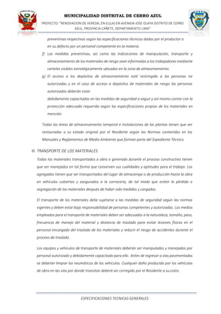 MUNICIPALIDAD DISTRITAL DE CERRO AZUL
PROYECTO: "RENOVACION DE VEREDA; EN EL(LA) EN AVENIDA JOSE OLAYA DISTRITO DE CERRO
AZUL, PROVINCIA CAÑETE, DEPARTAMENTO LIMA”
ESPECIFICACIONES TECNICAS GENERALES
preventivas respectivas según las especificaciones técnicas dadas por el productor o
en su defecto por un personal competente en la materia.
f) Las medidas preventivas, así como las indicaciones de manipulación, transporte y
almacenamiento de los materiales de riesgo sean informadas a los trabajadores mediante
carteles visibles estratégicamente ubicados en la zona de almacenamiento.
g) El acceso a los depósitos de almacenamiento esté restringido a las personas no
autorizadas y en el caso de acceso a depósitos de materiales de riesgo las personas
autorizadas deberán estar
debidamente capacitadas en las medidas de seguridad a seguir y así mismo contar con la
protección adecuada requerida según las especificaciones propias de los materiales en
mención.
Todas las áreas de almacenamiento temporal e instalaciones de las plantas tienen que ser
restauradas a su estado original por el Residente según las Normas contenidas en los
Manuales y Reglamentos de Medio Ambiente que forman parte del Expediente Técnico.
III. TRANSPORTE DE LOS MATERIALES
Todos los materiales transportados a obra o generado durante el proceso constructivo tienen
que ser manejados en tal forma que conserven sus cualidades y aptitudes para el trabajo. Los
agregados tienen que ser transportados del lugar de almacenaje o de producción hasta la obra
en vehículos cubiertos y asegurados a la carrocería, de tal modo que eviten la pérdida o
segregación de los materiales después de haber sido medidos y cargados.
El transporte de los materiales debe sujetarse a las medidas de seguridad según las normas
vigentes y deben estar bajo responsabilidad de personas competentes y autorizadas. Los medios
empleados para el transporte de materiales deben ser adecuados a la naturaleza, tamaño, peso,
frecuencia de manejo del material y distancia de traslado para evitar lesiones físicas en el
personal encargado del traslado de los materiales y reducir el riesgo de accidentes durante el
proceso de traslado.
Los equipos y vehículos de transporte de materiales deberán ser manipulados y manejados por
personal autorizado y debidamente capacitado para ello. Antes de ingresar a vías pavimentadas
se deberán limpiar los neumáticos de los vehículos. Cualquier daño producido por los vehículos
de obra en las vías por donde transitan deberá ser corregido por el Residente a sucosto.
 