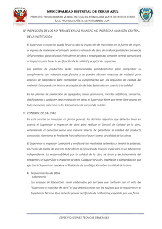 MUNICIPALIDAD DISTRITAL DE CERRO AZUL
PROYECTO: "RENOVACION DE VEREDA; EN EL(LA) EN AVENIDA JOSE OLAYA DISTRITO DE CERRO
AZUL, PROVINCIA CAÑETE, DEPARTAMENTO LIMA”
ESPECIFICACIONES TECNICAS GENERALES
IV. INSPECCIÓN DE LOS MATERIALES EN LAS PLANTAS Y/O INGRESO A ALMACÉN CENTRAL
DE LA INSTITUCIÓN
El Supervisor o inspector puede llevar a cabo la inspección de materiales en la fuente de origen,
al ingreso de materiales al almacén central o almacén de obra de la Municipalidad en presencia
del proveedor, para tal caso el Residente de obra o encargado del almacén central comunicará
al inspector para hacer la verificación de la calidad y aceptación respectiva.
Las plantas de producción serán inspeccionadas periódicamente para comprobar su
cumplimiento con métodos especificados y se pueden obtener muestras de material para
ensayos de laboratorio para comprobar su cumplimiento con los requisitos de calidad del
material. Esta puede ser la base de aceptación de lotes fabricados en cuanto a la calidad.
En las plantas de producción de agregados, bases granulares, mezclas asfálticas, concretos,
dosificadoras y cualquier otra instalación en obra, el Supervisor tiene que tener libre acceso en
todo momento, así como en los laboratorios de control de calidad.
V. CONTROL DE CALIDAD
En esta sección se muestran en forma general, los distintos aspectos que deberán tener en
cuenta el Supervisor o inspector de obra para realizar el Control de Calidad de la obra,
entendiendo el concepto como una manera directa de garantizar la calidad del producto
construido. Asimismo, el Residente hará efectivo el auto-control de calidad de las obras
El Supervisor o inspector controlará y verificará los resultados obtenidos y tendrá la potestad,
en el caso de dudas, de solicitar al Residente la ejecución de ensayos especiales en un laboratorio
independiente. La responsabilidad por la calidad de la obra es única y exclusivamente del
Residente y el Supervisor o inspector de obra. Cualquier revisión, inspección o comprobación que
efectúe la Supervisión no exime al Residente de su obligación sobre la calidad de laobra.
1. Requerimientos de Obra
Laboratorio
Los ensayos de laboratorio serán elaborados por terceros que contaran con el visto del
“Supervisor o inspector de obra” el que deberá contar con los equipos que se requieran en el
Expediente Técnico. Que deberán poseer certificado de calibración, expedido por una firma
 
