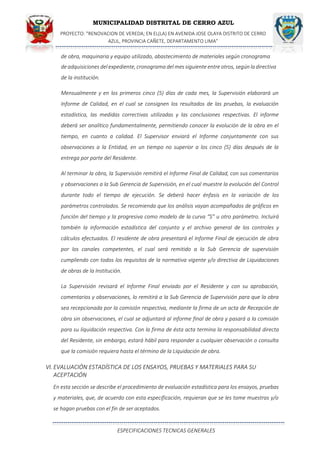 MUNICIPALIDAD DISTRITAL DE CERRO AZUL
PROYECTO: "RENOVACION DE VEREDA; EN EL(LA) EN AVENIDA JOSE OLAYA DISTRITO DE CERRO
AZUL, PROVINCIA CAÑETE, DEPARTAMENTO LIMA”
ESPECIFICACIONES TECNICAS GENERALES
de obra, maquinaria y equipo utilizado, abastecimiento de materiales según cronograma
deadquisiciones delexpediente, cronograma del mes siguiente entre otros, según ladirectiva
de la institución.
Mensualmente y en los primeros cinco (5) días de cada mes, la Supervisión elaborará un
Informe de Calidad, en el cual se consignen los resultados de las pruebas, la evaluación
estadística, las medidas correctivas utilizadas y las conclusiones respectivas. El informe
deberá ser analítico fundamentalmente, permitiendo conocer la evolución de la obra en el
tiempo, en cuanto a calidad. El Supervisor enviará el Informe conjuntamente con sus
observaciones a la Entidad, en un tiempo no superior a los cinco (5) días después de la
entrega por parte del Residente.
Al terminar la obra, la Supervisión remitirá el Informe Final de Calidad, con sus comentarios
y observaciones a la Sub Gerencia de Supervisión, en el cual muestre la evolución del Control
durante todo el tiempo de ejecución. Se deberá hacer énfasis en la variación de los
parámetros controlados. Se recomienda que los análisis vayan acompañados de gráficos en
función del tiempo y la progresiva como modelo de la curva “S” u otro parámetro. Incluirá
también la información estadística del conjunto y el archivo general de los controles y
cálculos efectuados. El residente de obra presentará el Informe Final de ejecución de obra
por los canales competentes, el cual será remitido a la Sub Gerencia de supervisión
cumpliendo con todos los requisitos de la normativa vigente y/o directiva de Liquidaciones
de obras de la Institución.
La Supervisión revisará el Informe Final enviado por el Residente y con su aprobación,
comentarios y observaciones, lo remitirá a la Sub Gerencia de Supervisión para que la obra
sea recepcionada por la comisión respectiva, mediante la firma de un acta de Recepción de
obra sin observaciones, el cual se adjuntará al informe final de obra y pasará a la comisión
para su liquidación respectiva. Con la firma de ésta acta termina la responsabilidad directa
del Residente, sin embargo, estará hábil para responder a cualquier observación o consulta
que la comisión requiera hasta el término de la Liquidación de obra.
VI. EVALUACIÓN ESTADÍSTICA DE LOS ENSAYOS, PRUEBAS Y MATERIALES PARA SU
ACEPTACIÓN
En esta sección se describe el procedimiento de evaluación estadística para los ensayos, pruebas
y materiales, que, de acuerdo con esta especificación, requieran que se les tome muestras y/o
se hagan pruebas con el fin de ser aceptados.
 