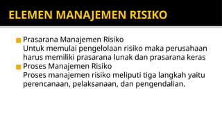 ELEMEN MANAJEMEN RISIKO
◼ Prasarana Manajemen Risiko
Untuk memulai pengelolaan risiko maka perusahaan
harus memiliki prasarana lunak dan prasarana keras
◼ Proses Manajemen Risiko
Proses manajemen risiko meliputi tiga langkah yaitu
perencanaan, pelaksanaan, dan pengendalian.
 