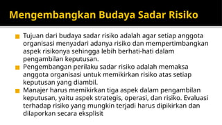 Mengembangkan Budaya Sadar Risiko
◼ Tujuan dari budaya sadar risiko adalah agar setiap anggota
organisasi menyadari adanya risiko dan mempertimbangkan
aspek risikonya sehingga lebih berhati-hati dalam
pengambilan keputusan.
◼ Pengembangan perilaku sadar risiko adalah memaksa
anggota organisasi untuk memikirkan risiko atas setiap
keputusan yang diambil.
◼ Manajer harus memikirkan tiga aspek dalam pengambilan
keputusan, yaitu aspek strategis, operasi, dan risiko. Evaluasi
terhadap risiko yang mungkin terjadi harus dipikirkan dan
dilaporkan secara eksplisit
 