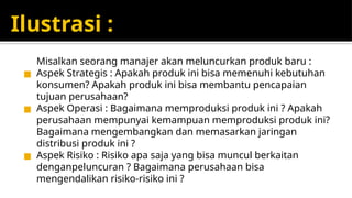 Ilustrasi :
Misalkan seorang manajer akan meluncurkan produk baru :
◼ Aspek Strategis : Apakah produk ini bisa memenuhi kebutuhan
konsumen? Apakah produk ini bisa membantu pencapaian
tujuan perusahaan?
◼ Aspek Operasi : Bagaimana memproduksi produk ini ? Apakah
perusahaan mempunyai kemampuan memproduksi produk ini?
Bagaimana mengembangkan dan memasarkan jaringan
distribusi produk ini ?
◼ Aspek Risiko : Risiko apa saja yang bisa muncul berkaitan
denganpeluncuran ? Bagaimana perusahaan bisa
mengendalikan risiko-risiko ini ?
 