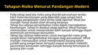Tahapan Risiko Menurut Pandangan Modern
• Pada tahap awal jika risiko yang diambil perusahaan terlalu
kecil maka keuntungan yang diperoleh juga sangat kecil
sehingga pengelolaan risiko dinilai tidak optimal. Misal jika
manajer hanya duduk diam diruang kerjanya.
• Tahap dua adanya penambahan risiko dapat meningkatkan
keuntungan. Tahap ini disebut tahap optimal. Misal manajer
memutuskan untuk memproduksi lebih banyak sehingga dapat
memenuhi permintaan konsumen.
• Tahap tiga adanya keberanian untuk mengambil risiko yang
sangat besar mengakibatkan kerugian bagi perusahaan. Misal
manajer memutuskan untuk memproduksi barang dalam
jumlah yang sangat besar ternyata output tersebut melebihi
permintaan konsumen sehingga banyak barang tertumpuk di
gudang dan rusak.
 