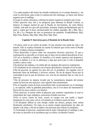 7.La onda negativa del temor ha entrado totalmente en el cuerpo humano y, sin
cesar la salivación, para evitar la contracción del estómago, se lanza esta fuerza
negativa por el ombligo.
8.Luego se sienta, descansa y elimina las partes negativas restantes por el ano.
9.Otro ejercicio muy útil y no peligroso para dominar la Rueda Control, es
forjarse la imagen mental de que la Rueda en movimiento, de color blanco
violado, está ante los ojos del ejercitante, mientras inspira profundamente por la
nariz y espira por la boca, pronunciando las sílabas sagradas: Ba y Bha, Ma y
Ya, Ra y La. Después de esto se pronuncia las palabras: Svadhishthana, Bija,
Bija-Vam, Rakini, May Hari, May Hari, May Hari.
Capítulo 9: Ejercicios para el Dominio de la Rueda Solar
1.El plexo solar es un centro de poder. El que domina esta rueda da vida o da
muerte. Ello se explica teniendo en cuenta la relación que existe entre la Rueda
Solar y el plano cósmico-energético.
2.Para desarrollar el plexo solar son necesarios diversos ejercicios. El que a
continuación se describe es el único que se hace con la cabeza descubierta al sol.
3.El sol es benéfico o dañino. Es benéfico si la mente superior está despierta y
atenta; es dañino si el ser se adormece y deja que active por sí solo el pequeño
cerebro o plexo solar.
4.Se practica de mañana, a la salida del sol, después del ejercicio respiratorio.
5.El estudiante ha de colocarse con el busto descubierto, mirando al sol levante.
6.Ha de procurar no apartar los ojos del sol, ni pestañear. En seguida verá el
horizonte lleno de brillantes y diversos colores. No ha de dejarse llevar por la
curiosidad ni por lo que de hermoso vea, sino ha de mantener fija su vista en el
astro rey.
7.Ha de procurar no dejarse invadir por la somnolencia después del primer
cuarto de hora de este ejercicio, sino seguirlo bien atentamente.
8.En el segundo cuarto de hora concentrará todo su pensamiento en el estómago
y, en especial, sobre la glándula pancreática, con el vivo deseo de transmutar la
fuerza de los rayos solares a su interior.
9.Este ejercicio, al actuar sobre el páncreas que contiene vagotonina, la cual es
estimulante del vago simpático, acrecienta el poder nervioso.
10.En el tercer cuarto de hora, secará su cuerpo con una toalla y bajará
lentamente la vista, para volver a levantarla en el último cuarto de hora.
11.El discípulo deberá en este tiempo cuidar sus deseos, porque éstos serían
fácilmente satisfechos. No entre en su mente ningún pensamiento de odio, de
muerte o de ruina, a fin de no dañar a las personas que rodean al estudiante.
12.Terminado el ejercicio, expulsará toda la mala voluntad por el ombligo y ano,
tal como se describe en la enseñanza que se refiere a la Rueda Control.
10
 