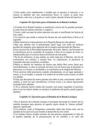 13.Este poder crece rápidamente a medida que se practica el ejercicio, y se
conoce el adelanto por una característica física: el vientre se pone muy
amarillento, color oro, y el pecho se vuelve rojizo, durante la hora del ejercicio.
Capítulo 10: Ejercicios para el Dominio de la Rueda Cardiaca
1.El poder de la Rueda Cardiaca se manifiesta a través de las grandes pasiones,
ya sean éstas de carácter altruista o vengativo.
2.Amor y odio son aquí los polos opuestos con que se manifiestan las fuerzas de
este centro.
3.Un ejercicio que tiende a orientar las fuerzas de esta rueda hacia el bien es el
siguiente:
4.Debe localizarse el pensamiento en la Pequeña Rueda de ocho pétalos.
5.Hay que adornar con el pensamiento aquel lugar con todas las bellezas
posibles de imaginar, para depositar allí la imagen materializada del Maestro.
6.Este ejercicio de la Divinidad humanizada, devoción, Sharva, tan frecuente en
el cristianismo por la costumbre de imaginar a Dios en la imagen de Jesús, es
indispensable para el correcto desenvolvimiento de este poder.
7.No ha de esforzarse, el que medita, en sentir nada por el Maestro, sino ha de
conformarse con mirarlo, y mirarlo bien. La expectación, la paciencia, la
serenidad, dan aquí excelentes resultados.
8.Mejor es detener los impulsos de afectos que darles libre curso, hasta que,
irresistiblemente, se abre la corriente del amor con tal fuerza que el discípulo se
desconoce a sí mismo; es arrebatado y se transforma en la imagen del Maestro.
9.Este ejercicio debe practicarse sentado cómodamente, en un lugar apartado y
sereno, o en un templo, o sentado a la sombra de un árbol como el pino, el roble
o el abedul.
10.Hay que descansar las manos puestas una sobre la otra, suavemente, sobre las
rodillas, y tener los ojos entreabiertos; el busto erecto y la cabeza ligeramente
inclinada hacia adelante.
11.Si se sintieran fuertes latidos del corazón, será mejor suspender el ejercicio;
pero si con los fuertes latidos se enrojece la epidermis del pecho, puede seguirse
adelante.
Capítulo 11: Ejercicios para el Dominio de la Rueda Laríngea
1.Por el dominio de la Rueda Laríngea el discípulo trasciende los límites de los
sentidos humanos para penetrar en aquella región donde la “música callada”
adquiere significado.
2.Los cánticos, como el Gregoriano, sostenidos sobre una misma nota, son un
ejemplo de los ejercicios que tienden al desarrollo de este centro.
3.Los hindúes fueron siempre amantes de esta práctica, pregonando el valor de
la palabra repetida, de la pronunciación de los nombres y el valor del
11
 