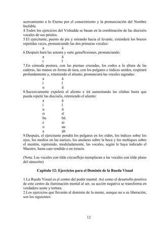 acercamiento a lo Eterno por el conocimiento y la pronunciación del Nombre
Inefable.
4.Todos los ejercicios del Vishudda se basan en la combinación de las dieciséis
vocales de sus pétalos.
5.El ejercitante, puesto de pie y mirando hacia el levante, extenderá los brazos
repetidas veces, pronunciando las dos primeras vocales:
a â
6.Después hará las setenta y siete genuflexiones, pronunciando:
a â
i î
7.En cómoda postura, con las piernas cruzadas, los codos a la altura de las
caderas, las manos en forma de taza, con los pulgares e índices unidos, respirará
profundamente y, reteniendo el aliento, pronunciará las vocales sagradas:
a â
i î
u û
8.Sucesivamente expelerá el aliento e irá aumentando las sílabas hasta que
pueda repetir las dieciséis, reteniendo el aliento:
a â
i î
u û
ri rî
bu bû
e ai
o au
a ah
9.Después, el ejercitante pondrá los pulgares en los oídos, los índices sobre los
ojos, los medios en las narices, los anulares sobre la boca y los meñiques sobre
el mentón, repitiendo, moduladamente, las vocales, según le haya indicado el
Maestro, hasta caer rendido o en éxtasis.
(Nota: Las vocales con tilde circunflejo reemplazan a las vocales con tilde plano
del sánscrito)
Capítulo 12: Ejercicios para el Dominio de la Rueda Visual
1.La Rueda Visual es el centro del poder mental. Así como el desarrollo positivo
de este centro da iluminación mental al ser, su acción negativa se transforma en
verdadero azote y tortura.
2.Los ejercicios que llevarán al dominio de la mente, aunque no a su liberación,
son los siguientes:
12
 