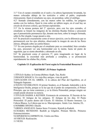 3.1° Con el cuerpo extendido en el suelo y la cabeza ligeramente levantada, las
manos colocadas debajo de los testículos o sobre el pubis, respirando
rítmicamente, fijará el estudiante sus ojos, sin pestañear, sobre el ombligo.
4.2° Sentado cómodamente, con las manos sobre las rodillas, los pulgares
unidos con los índices, fijará la vista sobre un tablero negro, en el cual hay un
círculo de diversos colores, que forman espiraloides.
5.3° En la misma postura del 2° ejercicio, pero con los ojos cerrados, el
estudiante se forjará las imágenes de las distintas Ruedas Etéreas y procurará
que el pensamiento permanezca fijo, durante una hora, sobre la imagen formada,
sobre la flor elegida. Luego pasará a otra.
6.4° Se practicará exactamente como el tercer ejercicio, con la diferencia que se
permanecerá con los ojos abiertos, observando la imagen de una de las flores
etéreas, dibujada sobre un cartón blanco.
7.5° En una postura elegida por el estudiante para su comodidad, bien cerrados
los ojos, procurará ver una luminosidad con la mente, hasta tal punto de
sugestión, que se sienta absorbido y abismado en ella.
8.6° Se practicará como el ejercicio 5°, pero imaginando en lugar de la
luminosidad, la oscuridad más profunda y completa, y se pronunciará
repetidamente las sílabas Ha y Ksha.
Capítulo 13: Explicación del Tarot según la Fraternidad Rosacruz I
“KETHER”, El Primer Sephirah
1.TÍTULO: Kether, la Corona (Hebreo: Kaph, Tau, Resh)
2.IMAGEN MÁGICA: Un viejo Rey antiguo, visto de perfil.
3.SITUACIÓN EN EL ARBOL: A la cabeza del Pilar del Equilibrio, en el
Triángulo Supremo.
4.TEXTO YETZIRATICO: El primer Sendero, es el llamado Admirable o de la
Inteligencia Oculta, porque es la luz que da el poder de comprensión, el Primer
Principio, que no tiene comienzo; y es la Gloria Primordial, porque ningún ser
creado puede alcanzar su esencia.
5.TÍTULOS DADOS A KETHER: Existencia de existencias. El Secreto de los
secretos. El Antiguo de los antiguos. El Antiguo de los días. El Punto
Primordial. El punto dentro del Círculo. El Altísimo. El Rostro Inmenso. La
Cabeza Blanca. La Cabeza que no es. Macroposopos. Amén. Lux. Interna, EL.
6.NOMBRE DIVINO: Eheieh.
7.ORDEN ANGÉLICO: Santos Seres Vivientes. Kjaioth ja Kadesh.
8.CHAKRA MUNDANO: Rashith ja Gilgalim. Primum Móvile. Primeros
Estremecimientos.
9.EXPERIENCIA ESPIRITUAL: Unión con Dios.
10.VIRTUD: Realización.
11.VICIO.
13
 