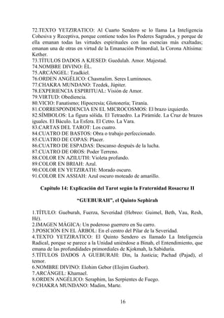 72.TEXTO YETZIRATICO: Al Cuarto Sendero se lo llama La Inteligencia
Cohesiva y Receptiva, porque contiene todos los Poderes Sagrados, y porque de
ella emanan todas las virtudes espirituales con las esencias más exaltadas;
emanan una de otras en virtud de la Emanación Primordial, la Corona Altísima:
Kether.
73.TÍTULOS DADOS A KJESED: Guedulah. Amor. Majestad.
74.NOMBRE DIVINO: ÉL.
75.ARCÁNGEL: Tzadkiel.
76.ORDEN ANGÉLICO: Chasmalim. Seres Luminosos.
77.CHAKRA MUNDANO: Tzedek, Júpiter.
78.EXPERIENCIA ESPIRITUAL: Visión de Amor.
79.VIRTUD: Obediencia.
80.VICIO: Fanatismo; Hipocresía; Glotonería; Tiranía.
81.CORRESPONDENCIA EN EL MICROCOSMOS: El brazo izquierdo.
82.SÍMBOLOS: La figura sólida. El Tetraedro. La Pirámide. La Cruz de brazos
iguales. El Báculo. La Esfera. El Cetro. La Vara.
83.CARTAS DEL TAROT: Los cuatro.
84.CUATRO DE BASTOS: Obra o trabajo perfeccionado.
85.CUATRO DE COPAS: Placer.
86.CUATRO DE ESPADAS: Descanso después de la lucha.
87.CUATRO DE OROS: Poder Terreno.
88.COLOR EN AZILUTH: Violeta profundo.
89.COLOR EN BRIAH: Azul.
90.COLOR EN YETZIRATH: Morado oscuro.
91.COLOR EN ASSIAH: Azul oscuro moteado de amarillo.
Capítulo 14: Explicación del Tarot según la Fraternidad Rosacruz II
“GUEBURAH”, el Quinto Sephirah
1.TÍTULO: Gueburah, Fuerza, Severidad (Hebreo: Guimel, Beth, Vau, Resh,
Hé).
2.IMAGEN MÁGICA: Un poderoso guerrero en Su carro.
3.POSICIÓN EN EL ÁRBOL: En el centro del Pilar de la Severidad.
4.TEXTO YETZIRATICO: El Quinto Sendero es llamado La Inteligencia
Radical, porque se parece a la Unidad uniéndose a Binah, el Entendimiento, que
emana de las profundidades primordiales de Kjokmah, la Sabiduría.
5.TÍTULOS DADOS A GUEBURAH: Din, la Justicia; Pachad (Pajad), el
temor.
6.NOMBRE DIVINO: Elohim Gebor (Elojim Guebor).
7.ARCÁNGEL: Khamael.
8.ORDEN ANGÉLICO: Seraphim, las Serpientes de Fuego.
9.CHAKRA MUNDANO: Madim, Marte.
16
 