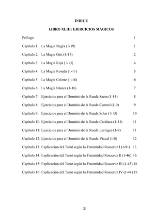 INDICE
LIBRO XLIII: EJERCICIOS MÁGICOS
Prólogo 1
Capítulo 1: La Magia Negra (1-19) 1
Capítulo 2: La Magia Gris (1-17) 2
Capítulo 3: La Magia Roja (1-13) 4
Capítulo 4: La Magia Rosada (1-11) 5
Capítulo 5: La Magia Celeste (1-16) 6
Capítulo 6: La Magia Blanca (1-10) 7
Capítulo 7: Ejercicios para el Dominio de la Rueda Sacra (1-14) 8
Capítulo 8: Ejercicios para el Dominio de la Rueda Control (1-9) 9
Capítulo 9: Ejercicios para el Dominio de la Rueda Solar (1-13) 10
Capítulo 10: Ejercicios para el Dominio de la Rueda Cardiaca (1-11) 11
Capítulo 11: Ejercicios para el Dominio de la Rueda Laríngea (1-9) 11
Capítulo 12: Ejercicios para el Dominio de la Rueda Visual (1-8) 12
Capítulo 13: Explicación del Tarot según la Fraternidad Rosacruz I (1-91) 13
Capítulo 14: Explicación del Tarot según la Fraternidad Rosacruz II (1-46) 16
Capítulo 15: Explicación del Tarot según la Fraternidad Rosacruz III (1-45) 18
Capítulo 16: Explicación del Tarot según la Fraternidad Rosacruz IV (1-44) 19
21
 