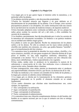 Capítulo 2: La Magia Gris
1.La magia gris es la que quiere lograr el dominio sobre la naturaleza, y en
particular sobre las plantas.
2.Las plantas encierran grandes y aún desconocidas propiedades.
3.Fueron los Iniciados etruscos que llegaron a un gran adelanto en el
descubrimiento de las propiedades de las plantas. Con el tiempo, estos secretos
psicoquímicos pasaron a sus discípulos, los cuales instituyeron toda una ciencia
de la cual derivaron las escuelas de medicina romana y de alquimia medieval.
4.Estos Iniciados adoptaron como vestimenta un hábito gris, tal vez, porque las
nubes grises ocultan los secretos del sol y del cielo, y ellos ocultaban los
secretos de la naturaleza.
5.Los hombres, pacientemente, han ido descubriendo por sí solos los secretos de
la naturaleza tan celosamente escondidos. Un botánico o un químico moderno
son en realidad unos hábiles magos grises.
6.La planta es como un gran depósito. Recibe las emanaciones de los planos
sutiles y de los densos. No sólo su contacto con los rayos solares produce la
clorófila sino también otro elemento, sin color, que podría llamarse “eterófila”,
que es la transformación del éter cósmico.
7.La naturaleza tiene la propiedad de absorber los rayos solares, clorófila, y los
rayos cósmicos, eterófila, con una gama receptora de vibración distinta de la que
posee el hombre. Es una onda magnética sutilísima, ultraetérica, que
corresponde a los átomos “X2 a” la cual, en contacto con otra vibración más
densa, rayos subinfrarrojos, vitaliza especialmente a los vegetales.
8.Estas ondas, unidas entre sí, producen en la naturaleza la esencia de la
subsistencia o conservación de la vida. Son moléculas vivas o elementos de
conservación varios, llamados ahora vitaminas.
9.Como contraposición, estas ondas, puestas en desarmonía entre sí, producen
una superirritabilidad, elementos tóxicos, que llevan a la destrucción de la vida.
10.Todas las medicinas y los venenos son extraídos de las linfas de las plantas, y
la magia gris consiste en saberlas extraer debidamente.
11.La magia gris se efectúa por la transmutación de los elementos químicos
integrales conservando en lo posible el elemento extraído en su estado
fundamental.
12.Los cuatro elementos que efectúan estas transformaciones son, como
siempre, los siguientes:
1° Aire: corresponde a la sutilización.
2° Agua: corresponde a la putrefacción.
3° Fuego: corresponde al enfriamiento.
4° Tierra: corresponde al endurecimiento.
13.La naturaleza tiene una vibración completamente distinta a la del hombre, del
hombre en su aspecto racional; por eso es que al contacto con éste se retraiga
constantemente.
3
 