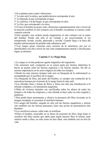 14.Las plantas tiene cuatro vibraciones:
1° La más sutil, la etérea, que podría decirse corresponde al aire.
2° La húmeda, la que corresponde al agua.
3° La calórica, o la del fuego, la que corresponde al calor.
4° La fría, que corresponde a la tierra.
15.Como el hombre no posee estas vibraciones espontáneamente sino a través de
la reacción cerebral, al solo contacto con el hombre, las plantas se cierran a todo
contacto exterior.
16.Por ejemplo: una verdura pierde magnetismo al solo contacto con la mano
del hombre. Pierde aún más al ser cortada y así sucesivamente al ser
transportada, lavada, cocida, aderezada y servida. Cuando llega a la boca del
hombre prácticamente ha perdido toda substancia sutil.
17.Los magos grises conocían estos secretos de la naturaleza, por eso se
identificaban con ella a través de una vida completamente natural y sencilla para
lograr su dominio.
Capítulo 3: La Magia Roja
1.La sangre es el más poderoso agente magnético del organismo.
2.Su estructura sutil, compuesta en su mayor parte por átomos ultérrimos la
hacen un puente entre las fuerzas orgánicas y las fuerzas astrales. De allí su
enorme importancia en los actos mágicos de todos los tiempos.
3.Desde los más remotos tiempos todo acto en búsqueda de lo sobrenatural va
acompañado por el sacrificio de la sangre.
4.La búsqueda de Dios, por parte del hombre, es siempre una exaltación de la
naturaleza humana por el puente de la sangre hacia lo más sutil.
5.Las ofrendas finas y tiernas de flores y frutos son sólo una introducción a la
ofrenda verdadera, a la inmolación sangrienta.
6.Miles de víctimas animales son sacrificadas sobre los altares de todos los
tiempos y de todas las religiones, y esta ofrenda se hace cada vez más exigente y
poderosa.
7.Para poder hacer permanente y efectiva la presencia del Dios invocado en la
imagen esculpida, es necesario el sacrificio humano.
8.La sangre del hombre, cargada no sólo con las fuerzas magnéticas y etéreas
sino también con las fuerzas pensantes, tiene una acción de permanencia más
duradera.
9.Los sacrificios aztecas, sobre todo, lo testifican.
10.Pero el hombre, insaciable en su deseo de posesión de Dios, llega hasta el
sacrificio del Dios mismo que adora para lograr hacerse Dios él mismo, para
sentirse unido a Dios, no sólo como un lazo ideal, sino también con un lazo de
vida.
4
 