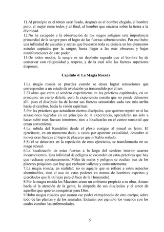 11.Al principio es el tótem sacrificado, después es el hombre elegido, el hombre
puro, el mejor entre todos y al final, el hombre que encarna sobre la tierra a la
divinidad.
12.No ha escapado a la observación de los magos antiguos esta importancia
primordial de la sangre para el logro de las fuerzas sobrenaturales. Por eso hubo
una infinidad de escuelas y sectas que buscaron toda su ciencia en los elementos
astrales captados por la sangre, hasta llegar a las más obscenas y bajas
manifestaciones de este poder.
13.De todos modos, la sangre es un depósito sagrado que el hombre ha de
conservar con religiosidad y respeto, y de la cual sólo las fuerzas superiores
disponen.
Capítulo 4: La Magia Rosada
1.La magia rosada se practica cuando se desea lograr sensaciones que
corresponden a un estado de evolución ya trascendido por el ser.
2.El alma que entra al sendero experimenta en las prácticas espirituales, en un
principio, un cierto deleite, pero la experiencia enseña que no puede detenerse
allí, pues el discípulo ha de lanzar sus fuerzas sensoriales cada vez más arriba
hacia el cerebro, hacia la visión espiritual.
3.Por las prácticas que actualizan ciertos discípulos, que quieren repetir en sí las
sensaciones logradas en un principio de la experiencia, aprenderán no sólo a
hacer subir esas fuerzas interiores, sino a localizarlas en el centro sensorial que
crean conveniente.
4.La subida del Kundalini desde el plexo coxígeo al pineal es lento. El
ejercitante, en un momento dado, a veces por aparente casualidad, descubre al
mover esas fuerzas el logro de placeres que ni había soñado.
5.Si él se detuviera en la repetición de esos ejercicios, se transformaría en un
mago sexual.
6.La localización de estas fuerzas a lo largo del sendero interior acarrea
inconvenientes. Una infinidad de peligros se esconden en estas prácticas que hay
que rechazar constantemente. Miles de males y peligros se ocultan tras de los
placeres psíquicos que hay que rechazar valiente y constantemente.
7.La magia rosada, en realidad, no es aquella que se refiere a estos aspectos
abominables, sino el uso de estos poderes en manos de hombres expertos y
ejercitados que la utilizan para el bien de la Humanidad.
8.Por la magia rosada los Maestros crean un ambiente propicio a su obra. Atraen
hacia sí la atención de la gente, la simpatía de sus discípulos y el amor de
aquellos que quieren conquistar para Dios.
9.Hubo magos rosados que usaron ese poder extrayéndolo de otro cuerpo, sobre
todo de las plantas y de los animales. Extraían por ejemplo los venenos con los
cuales curaban las enfermedades.
5
 