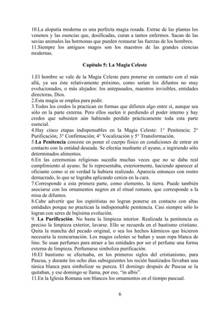 10.La alopatía moderna es una perfecta magia rosada. Extrae de las plantas los
venenos y las esencias que, dosificadas, curan a tantos enfermos. Sacan de las
savias animales las hormonas que pueden restaurar las fuerzas de los hombres.
11.Siempre los antiguos magos son los maestros de las grandes ciencias
modernas.
Capítulo 5: La Magia Celeste
1.El hombre se vale de la Magia Celeste para ponerse en contacto con el más
allá, ya sea éste relativamente próximo, como serían los difuntos no muy
evolucionados, o más alejados: los antepasados, maestros invisibles, entidades
directoras, Dios.
2.Esta magia se emplea para pedir.
3.Todos los credos la practican en formas que difieren algo entre sí, aunque sea
sólo en la parte externa. Pero ellos suelen ir perdiendo el poder interno y hay
credos que subsisten aún habiendo perdido prácticamente toda esta parte
esencial.
4.Hay cinco etapas indispensables en la Magia Celeste: 1° Penitencia; 2°
Purificación; 3° Confirmación; 4° Vocalización y 5° Transformación.
5.La Penitencia consiste en poner el cuerpo físico en condiciones de entrar en
contacto con la entidad deseada. Se efectúa mediante el ayuno, e ingiriendo sólo
determinados alimentos.
6.En las ceremonias religiosas sucedía muchas veces que no se daba real
cumplimiento al ayuno. Se lo representaba, exteriormente, haciendo aparecer al
oficiante como si en verdad la hubiera realizado. Aparecía entonces con rostro
demacrado, lo que se lograba aplicando ceniza en la cara.
7.Corresponde a esta primera parte, como elemento, la tierra. Puede también
asociarse con los ornamentos negros en el ritual romano, que corresponde a la
misa de difuntos.
8.Cabe advertir que los espiritistas no logran ponerse en contacto con altas
entidades porque no practican la indispensable penitencia. Casi siempre sólo lo
logran con seres de bajísima evolución.
9. La Purificación. No basta la limpieza interior. Realizada la penitencia es
preciso la limpieza exterior, lavarse. Ello se recuerda en el bautismo cristiano.
Quita la mancha del pecado original, o sea los hechos kármicos que hicieron
necesaria la reencarnación. Los magos celestes se bañan y usan ropa blanca de
lino. Se usan perfumes para atraer a las entidades por ser el perfume una forma
externa de limpieza. Perfumarse simboliza purificación.
10.El bautismo se efectuaba, en los primeros siglos del cristianismo, para
Pascua, y durante los ocho días subsiguientes los recién bautizados llevaban una
túnica blanca para simbolizar su pureza. El domingo después de Pascua se la
quitaban, y ese domingo se llama, por eso, “in albis”.
11.En la Iglesia Romana son blancos los ornamentos en el tiempo pascual.
6
 
