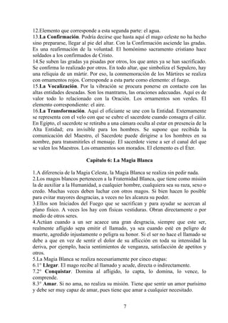 12.Elemento que corresponde a esta segunda parte: el agua.
13.La Confirmación. Podría decirse que hasta aquí el mago celeste no ha hecho
sino prepararse, llegar al pie del altar. Con la Confirmación asciende las gradas.
Es una reafirmación de la voluntad. El homónimo sacramento cristiano hace
soldados a los confirmados de Cristo.
14.Se suben las gradas ya pisadas por otros, los que antes ya se han sacrificado.
Se confirma lo realizado por otros. En todo altar, que simboliza el Sepulcro, hay
una reliquia de un mártir. Por eso, la conmemoración de los Mártires se realiza
con ornamentos rojos. Corresponde a esta parte como elemento: el fuego.
15.La Vocalización. Por la vibración se procura ponerse en contacto con las
altas entidades deseadas. Son los mantrams, las oraciones adecuadas. Aquí es de
valor todo lo relacionado con la Oración. Los ornamentos son verdes. El
elemento correspondiente: el aire.
16.La Transformación. Aquí el oficiante se une con la Entidad. Externamente
se representa con el velo con que se cubre el sacerdote cuando consagra el cáliz.
En Egipto, el sacerdote se retiraba a una cámara oculta al estar en presencia de la
Alta Entidad; era invisible para los hombres. Se supone que recibida la
comunicación del Maestro, el Sacerdote puede dirigirse a los hombres en su
nombre, para transmitirles el mensaje. El sacerdote viene a ser el canal del que
se valen los Maestros. Los ornamentos son morados. El elemento es el Éter.
Capítulo 6: La Magia Blanca
1.A diferencia de la Magia Celeste, la Magia Blanca se realiza sin pedir nada.
2.Los magos blancos pertenecen a la Fraternidad Blanca, que tiene como misión
la de auxiliar a la Humanidad, a cualquier hombre, cualquiera sea su raza, sexo o
credo. Muchas veces deben luchar con otros magos. Si bien hacen lo posible
para evitar mayores desgracias, a veces no les alcanza su poder.
3.Ellos son Iniciados del Fuego que se sacrifican y para ayudar se acercan al
plano físico. A veces los hay con físicas vestiduras. Obran directamente o por
medio de otros seres.
4.Actúan cuando a un ser acaece una gran desgracia, siempre que este ser,
realmente afligido sepa emitir el llamado, ya sea cuando esté en peligro de
muerte, agredido injustamente o peligra su honor. Si el ser no hace el llamado se
debe a que en vez de sentir el dolor de su aflicción en toda su intensidad la
deriva, por ejemplo, hacia sentimientos de venganza, satisfacción de apetitos y
otros.
5.La Magia Blanca se realiza necesariamente por cinco etapas:
6.1° Llegar. El mago recibe al llamado y acude, directa o indirectamente.
7.2° Conquistar. Domina al afligido, lo capta, lo domina, lo vence, lo
comprende.
8.3° Amar. Si no ama, no realiza su misión. Tiene que sentir un amor purísimo
y debe ser muy capaz de amar, pues tiene que amar a cualquier necesitado.
7
 