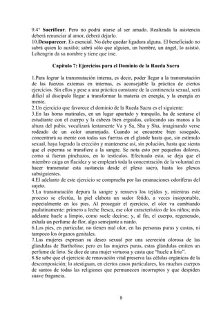 9.4° Sacrificar. Pero no podrá atarse al ser amado. Realizada la asistencia
deberá renunciar al amor, deberá dejarlo.
10.Desaparecer. Es esencial. No debe quedar ligadura alguna. El beneficiado no
sabrá quien lo auxilió; sabrá sólo que alguien, un hombre, un ángel, lo asistió.
Lohengrin da su nombre y tiene que irse.
Capítulo 7: Ejercicios para el Dominio de la Rueda Sacra
1.Para lograr la transmutación interna, es decir, poder llegar a la transmutación
de las fuerzas externas en internas, es aconsejable la práctica de ciertos
ejercicios. Sin ellos y pese a una práctica constante de la continencia sexual, será
difícil al discípulo llegar a transformar la materia en energía, y la energía en
mente.
2.Un ejercicio que favorece el dominio de la Rueda Sacra es el siguiente:
3.En las horas matinales, en un lugar apartado y tranquilo, ha de sentarse el
estudiante con el cuerpo y la cabeza bien erguidos, colocando sus manos a la
altura del pubis; vocalizará lentamente Va y Sa, Sha y Sha, imaginando verse
rodeado de un color anaranjado. Cuando se encuentre bien sosegado,
concentrará su mente con todas sus fuerzas en el glande hasta que, sin estímulo
sexual, haya logrado la erección y mantenerse así, sin polución, hasta que sienta
que el esperma se transfiere a la sangre. Se nota esto por pequeños dolores,
como si fueran pinchazos, en lo testículos. Efectuado esto, se deja que el
miembro caiga en flacidez y se empleará toda la concentración de la voluntad en
hacer transmutar esta sustancia desde el plexo sacro, hasta los plexos
subsiguientes.
4.El adelanto de este ejercicio se comprueba por las emanaciones odoríferas del
sujeto.
5.La transmutación depura la sangre y renueva los tejidos y, mientras este
proceso se efectúa, la piel elabora un sudor fétido, a veces insoportable,
especialmente en los pies. Al proseguir el ejercicio, el olor va cambiando
paulatinamente: primero a leche fresca, ese olor característico de los niños; más
adelante huele a limpio, como suele decirse; y, al fin, el cuerpo, regenerado,
exhala un perfume de flor, algo semejante a nardo.
6.Los pies, en particular, no tienen mal olor, en las personas puras y castas, ni
tampoco los órganos genitales.
7.Las mujeres expresan su deseo sexual por una secreción olorosa de las
glándulas de Bartholino; pero en las mujeres puras, estas glándulas emiten un
perfume de lirio. Se dice de una mujer virtuosa y casta que “huele a lirio”.
8.Se sabe que el ejercicio de renovación vital preserva las células orgánicas de la
descomposición; lo atestiguan, en ciertos casos particulares, los muchos cuerpos
de santos de todas las religiones que permanecen incorruptos y que despiden
suave fragancia.
8
 