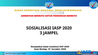 Disampaikan dalam Sosialisasi IASP 2020
Zoom Meeting, 10 November 2020
BA DA N A K R E D I TA S I NA S I O N A L S E KO L A H / M A D R A S A H
AKREDITASI BERMUTU UNTUK PENDIDIKAN BERMUTU
PROFESIONAL | TEPERCAYA | TERBUKA
BADAN AKREDITASI NASIONAL SEKOLAH/MADRASAH
SOSIALISASI IASP 2020
3 JAMPEL
 