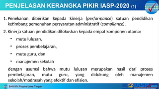 1. Penekanan diberikan kepada kinerja (performance) satuan pendidikan
ketimbang pemenuhan persyaratan administratif (compliance).
2. Kinerja satuan pendidikan difokuskan kepada empat komponen utama:
• mutu lulusan,
• proses pembelajaran,
• mutu guru, dan
• manajemen sekolah
dengan asumsi bahwa mutu lulusan merupakan hasil dari proses
pembelajaran, mutu guru, yang didukung oleh manajemen
sekolah/madrasah yang efektif dan efisien.
PENJELASAN KERANGKA PIKIR IASP-2020 (1)
 