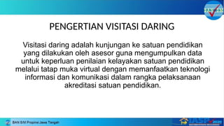 PENGERTIAN VISITASI DARING
Visitasi daring adalah kunjungan ke satuan pendidikan
yang dilakukan oleh asesor guna mengumpulkan data
untuk keperluan penilaian kelayakan satuan pendidikan
melalui tatap muka virtual dengan memanfaatkan teknologi
informasi dan komunikasi dalam rangka pelaksanaan
akreditasi satuan pendidikan.
 