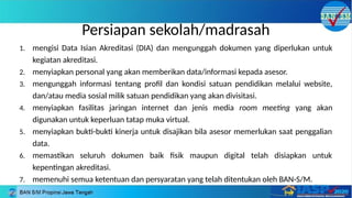 Persiapan sekolah/madrasah
1. mengisi Data Isian Akreditasi (DIA) dan mengunggah dokumen yang diperlukan untuk
kegiatan akreditasi.
2. menyiapkan personal yang akan memberikan data/informasi kepada asesor.
3. mengunggah informasi tentang profil dan kondisi satuan pendidikan melalui website,
dan/atau media sosial milik satuan pendidikan yang akan divisitasi.
4. menyiapkan fasilitas jaringan internet dan jenis media room meeting yang akan
digunakan untuk keperluan tatap muka virtual.
5. menyiapkan bukti-bukti kinerja untuk disajikan bila asesor memerlukan saat penggalian
data.
6. memastikan seluruh dokumen baik fisik maupun digital telah disiapkan untuk
kepentingan akreditasi.
7. memenuhi semua ketentuan dan persyaratan yang telah ditentukan oleh BAN-S/M.
 