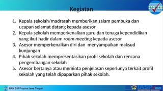 Kegiatan
1. Kepala sekolah/madrasah memberikan salam pembuka dan
ucapan selamat datang kepada asesor
2. Kepala sekolah memperkenalkan guru dan tenaga kependidikan
yang ikut hadir dalam room meeting kepada asesor
3. Asesor memperkenalkan diri dan menyampaikan maksud
kunjungan
4. Pihak sekolah mempresentasikan profil sekolah dan rencana
pengembangan sekolah
5. Asesor bertanya atau meminta penjelasan seperlunya terkait profil
sekolah yang telah dipaparkan pihak sekolah.
 