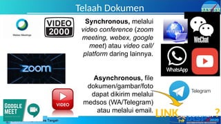 Telaah Dokumen
Synchronous, melalui
video conference (zoom
meeting, webex, google
meet) atau video call/
platform daring lainnya.
Asynchronous, file
dokumen/gambar/foto
dapat dikirim melalui
medsos (WA/Telegram)
atau melalui email.
LINK KE DOKUMEN ?
 