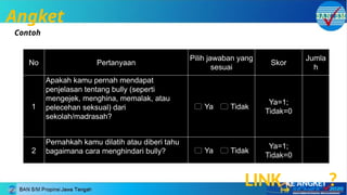 Angket
Contoh
No Pertanyaan
Pilih jawaban yang
sesuai
Skor
Jumla
h
1
Apakah kamu pernah mendapat
penjelasan tentang bully (seperti
mengejek, menghina, memalak, atau
pelecehan seksual) dari
sekolah/madrasah?
 Ya  Tidak
Ya=1;
Tidak=0
2
Pernahkah kamu dilatih atau diberi tahu
bagaimana cara menghindari bully?  Ya  Tidak
Ya=1;
Tidak=0
LINK KE ANGKET ?
 