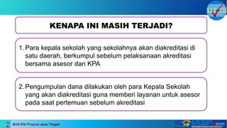KENAPA INI MASIH TERJADI?
1.Para kepala sekolah yang sekolahnya akan diakreditasi di
satu daerah, berkumpul sebelum pelaksanaan akreditasi
bersama asesor dan KPA
2.Pengumpulan dana dilakukan oleh para Kepala Sekolah
yang akan diakreditasi guna memberi layanan untuk asesor
pada saat pertemuan sebelum akreditasi
 