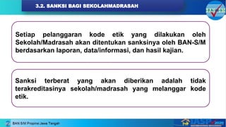 3.2. SANKSI BAGI SEKOLAHMADRASAH
Setiap pelanggaran kode etik yang dilakukan oleh
Sekolah/Madrasah akan ditentukan sanksinya oleh BAN-S/M
berdasarkan laporan, data/informasi, dan hasil kajian.
Sanksi terberat yang akan diberikan adalah tidak
terakreditasinya sekolah/madrasah yang melanggar kode
etik.
 