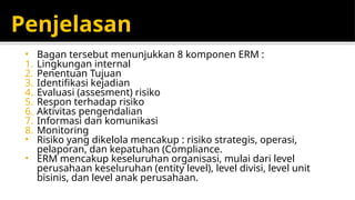 Penjelasan
• Bagan tersebut menunjukkan 8 komponen ERM :
1. Lingkungan internal
2. Penentuan Tujuan
3. Identifikasi kejadian
4. Evaluasi (assesment) risiko
5. Respon terhadap risiko
6. Aktivitas pengendalian
7. Informasi dan komunikasi
8. Monitoring
• Risiko yang dikelola mencakup : risiko strategis, operasi,
pelaporan, dan kepatuhan (Compliance.
• ERM mencakup keseluruhan organisasi, mulai dari level
perusahaan keseluruhan (entity level), level divisi, level unit
bisinis, dan level anak perusahaan.
 