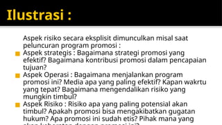 Ilustrasi :
Aspek risiko secara eksplisit dimunculkan misal saat
peluncuran program promosi :
◼ Aspek strategis : Bagaimana strategi promosi yang
efektif? Bagaimana kontribusi promosi dalam pencapaian
tujuan?
◼ Aspek Operasi : Bagaimana menjalankan program
promosi ini? Media apa yang paling efektif? Kapan wakrtu
yang tepat? Bagaimana mengendalikan risiko yang
mungkin timbul?
◼ Aspek Risiko : Risiko apa yang paling potensial akan
timbul? Apakah promosi bisa mengakibatkan gugatan
hukum? Apa promosi ini sudah etis? Pihak mana yang
 