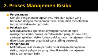2. Proses Manajemen Risiko
◼ Perencanaan
Dimulai dengan menetapkan visi, misi, dan tujuan yang
berkaitan dengan manajemen risiko. Kemudian menetapkan
target, kebijakan dan prosedur.
◼ Pelaksanaan
Meliputi aktivitas operasional yang berkaitan dengan
manajemen risiko. Proses identifikasi dan pengukuran risiko,
serta pengelolaan risiko. Untuk pelaksanaan manajemen risiko
diperlukan struktur organisasi dan staffing personel.
◼ Pengendalian
Meliputi evaluasi secara periodik pelaksanaan manajemen
risiko, output pelaporan yang dihasilkan oleh manajemen
risiko, dan umpan balik
 